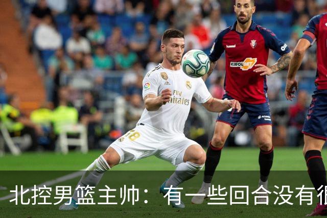 北控男篮主帅：有一些回合没有很好的专注性 上海队抓住惩罚我们