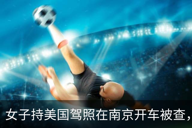 女子持美国驾照在南京开车被查，辩称“美国都认可中国驾照”，交警：按无证驾驶处理；律师：中国境内不承认任何国际驾照