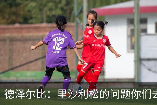 德泽尔比：里沙利松的问题你们去问高层，我和任何人都没有问题