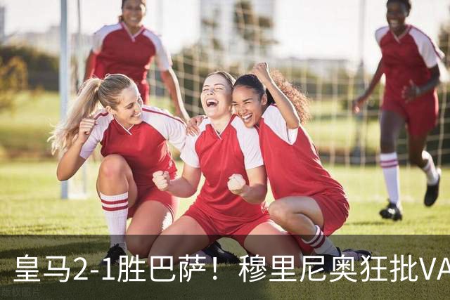 皇马2-1胜巴萨！穆里尼奥狂批VAR睡着，姆巴佩绝杀锁定三分优势