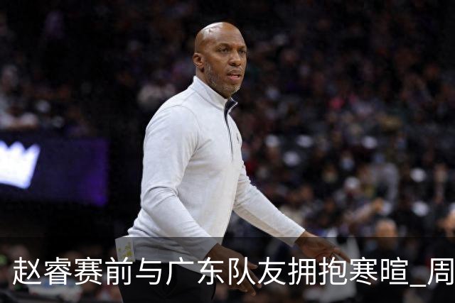 赵睿赛前与广东队友拥抱寒暄 周鹏明确表态即将退役