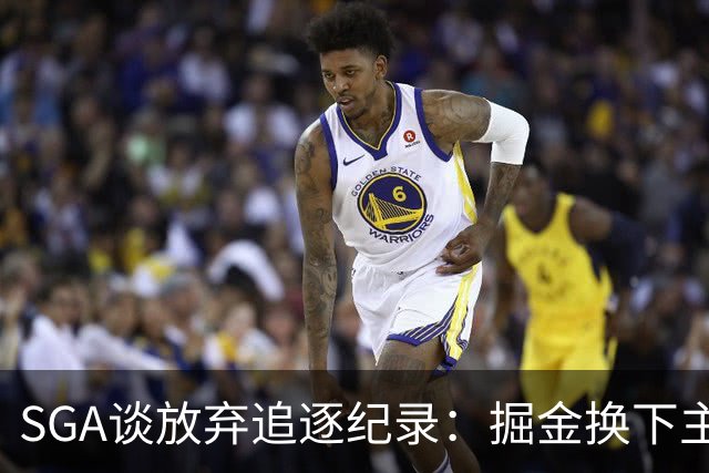 SGA谈放弃追逐纪录：掘金换下主力后我们也该换 你永远要尊重比赛