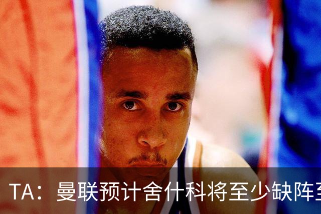 TA：曼联预计舍什科将至少缺阵至明年1月 在为他研究最佳治疗方案